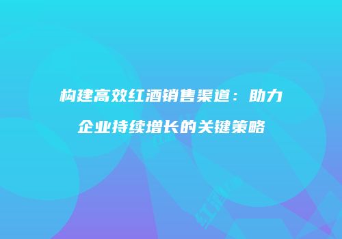 构建高效红酒销售渠道：助力企业持续增长的关键策略