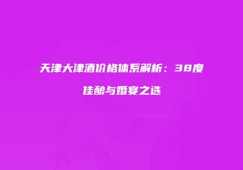 天津大津酒价格体系解析：38度佳酿与婚宴之选