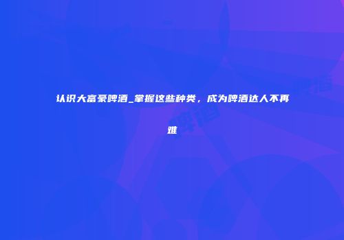 认识大富豪啤酒_掌握这些种类，成为啤酒达人不再难