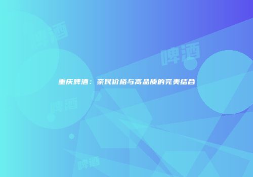 重庆啤酒：亲民价格与高品质的完美结合