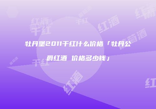 牡丹堡2011干红什么价格「牡丹公爵红酒 价格多少钱」