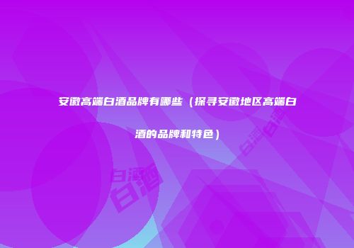 安徽高端白酒品牌有哪些（探寻安徽地区高端白酒的品牌和特色）