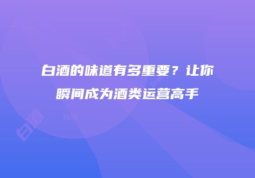 白酒的味道有多重要？让你瞬间成为酒类运营高手