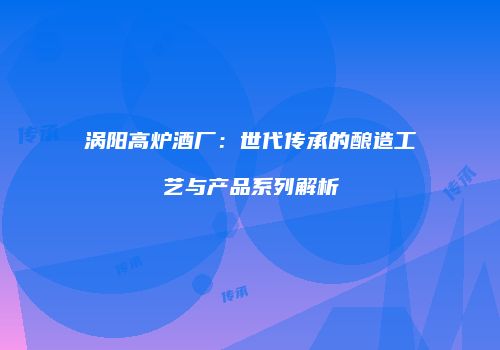 涡阳高炉酒厂：世代传承的酿造工艺与产品系列解析