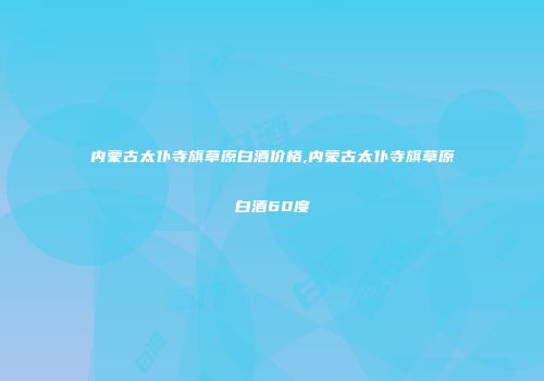 内蒙古太仆寺旗草原白酒价格,内蒙古太仆寺旗草原白酒60度