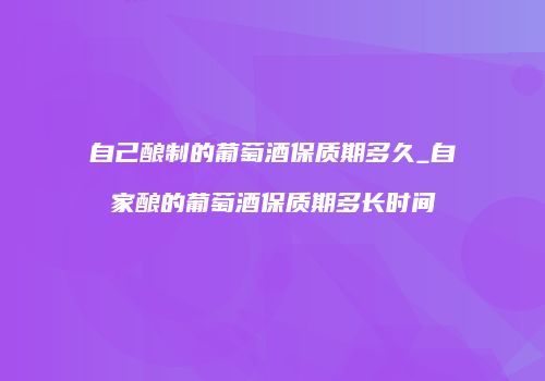 自己酿制的葡萄酒保质期多久_自家酿的葡萄酒保质期多长时间