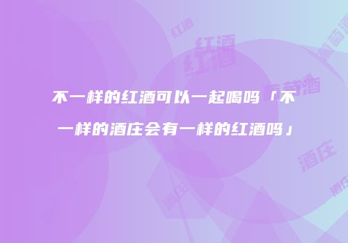 不一样的红酒可以一起喝吗「不一样的酒庄会有一样的红酒吗」