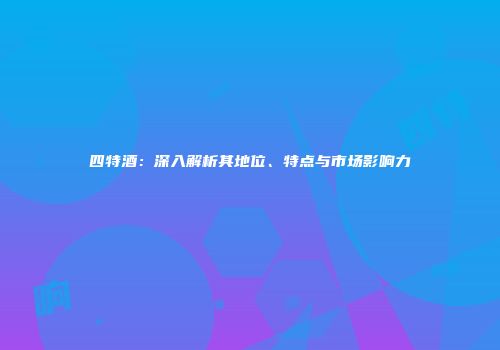 四特酒：深入解析其地位、特点与市场影响力