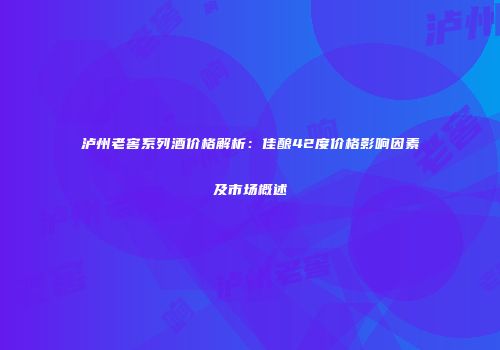 泸州老窖系列酒价格解析：佳酿42度价格影响因素及市场概述