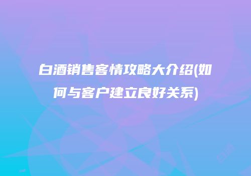 白酒销售客情攻略大介绍(如何与客户建立良好关系)