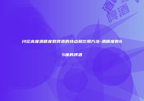 讨论高度酒精度数啤酒的特点和饮用方法-酒精度数65度的啤酒