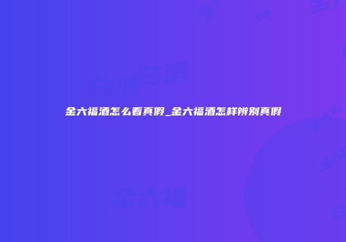 金六福酒怎么看真假_金六福酒怎样辨别真假