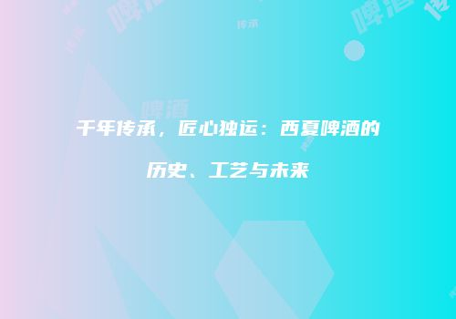 千年传承，匠心独运：西夏啤酒的历史、工艺与未来