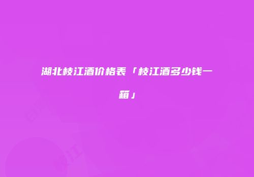 湖北枝江酒价格表「枝江酒多少钱一箱」