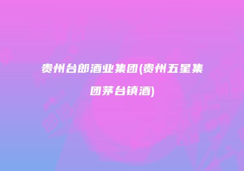贵州台郎酒业集团(贵州五星集团茅台镇酒)
