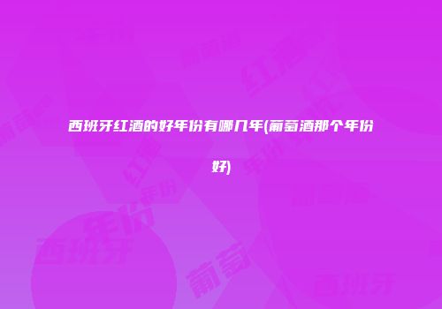 西班牙红酒的好年份有哪几年(葡萄酒那个年份好)