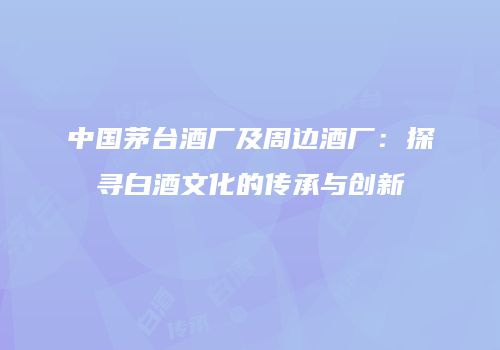 中国茅台酒厂及周边酒厂：探寻白酒文化的传承与创新