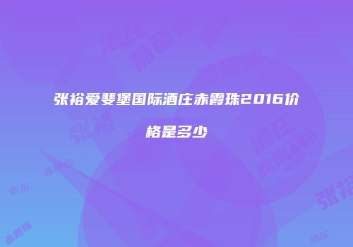 张裕爱斐堡国际酒庄赤霞珠2016价格是多少