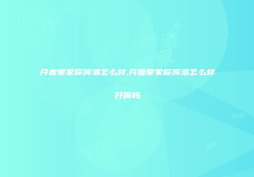 丹麦皇家粽啤酒怎么样,丹麦皇家粽啤酒怎么样好喝吗