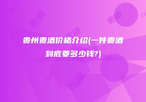 贵州贵酒价格介绍(一件贵酒到底要多少钱?)
