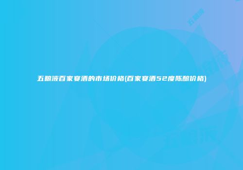 五粮液百家宴酒的市场价格(百家宴酒52度陈酿价格)