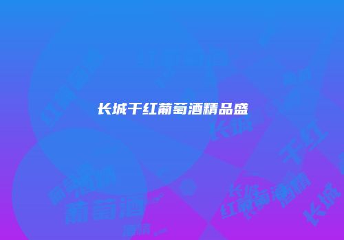 长城干红葡萄酒精品盛
