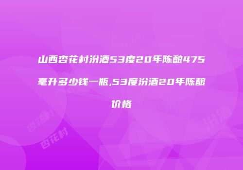 山西杏花村汾酒53度20年陈酿475毫升多少钱一瓶,53度汾酒20年陈酿价格