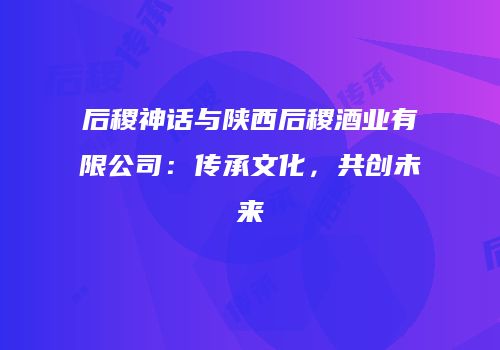 后稷神话与陕西后稷酒业有限公司：传承文化，共创未来