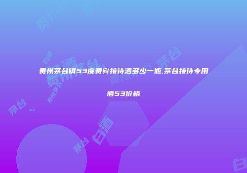 贵州茅台镇53度贵宾接待酒多少一瓶,茅台接待专用酒53价格