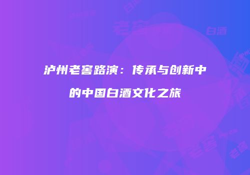 泸州老窖路演：传承与创新中的中国白酒文化之旅