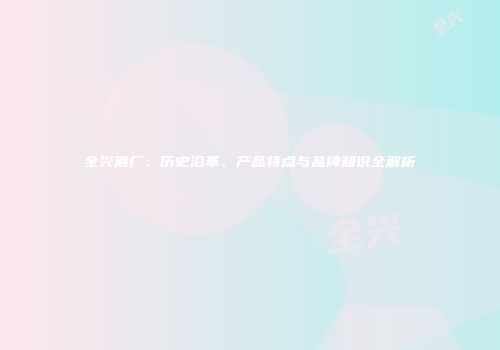 全兴酒厂：历史沿革、产品特点与品牌知识全解析