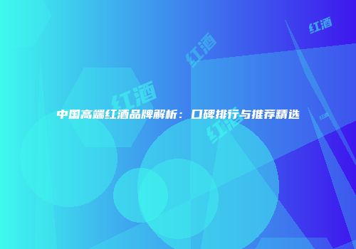 中国高端红酒品牌解析：口碑排行与推荐精选