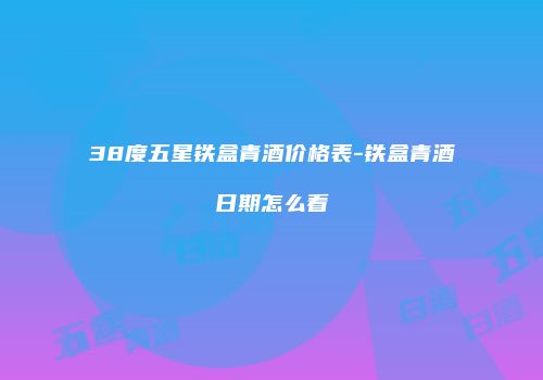 38度五星铁盒青酒价格表-铁盒青酒日期怎么看