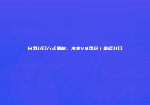 白酒封口方式揭秘：木塞VS塑料／金属封口