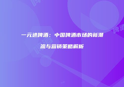 一元进啤酒：中国啤酒市场的新潮流与营销策略解析