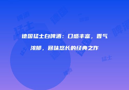 德国猛士白啤酒：口感丰富，香气浓郁，回味悠长的经典之作