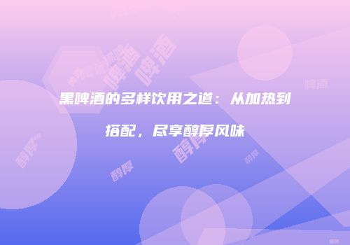 黑啤酒的多样饮用之道：从加热到搭配，尽享醇厚风味