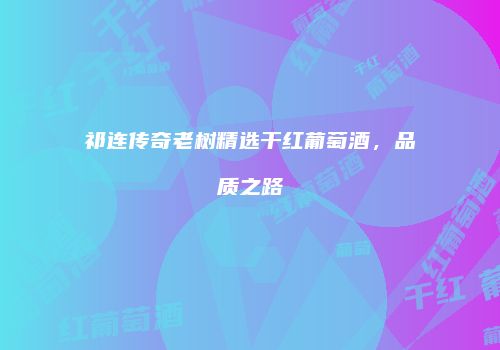 祁连传奇老树精选干红葡萄酒，品质之路