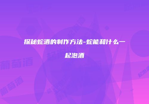 探秘蛇酒的制作方法-蛇能和什么一起泡酒