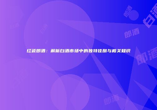 红瓷郎酒：解析白酒市场中的独特佳酿与相关知识