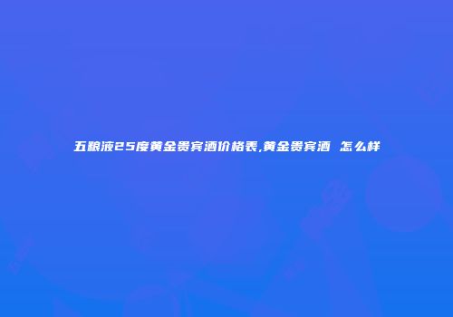 五粮液25度黄金贵宾酒价格表,黄金贵宾酒 怎么样