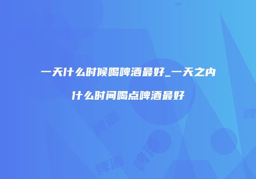 一天什么时候喝啤酒最好_一天之内什么时间喝点啤酒最好