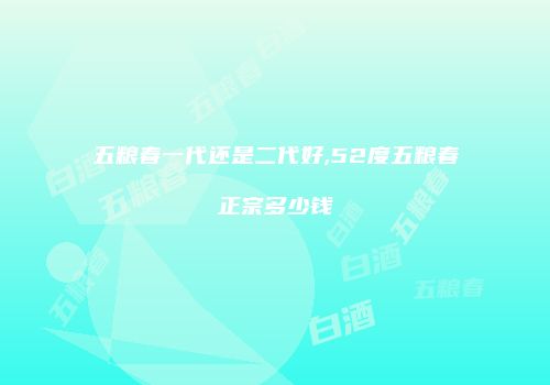 五粮春一代还是二代好,52度五粮春正宗多少钱