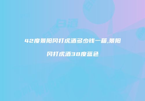 42度景阳冈打虎酒多少钱一箱,景阳冈打虎酒38度蓝色