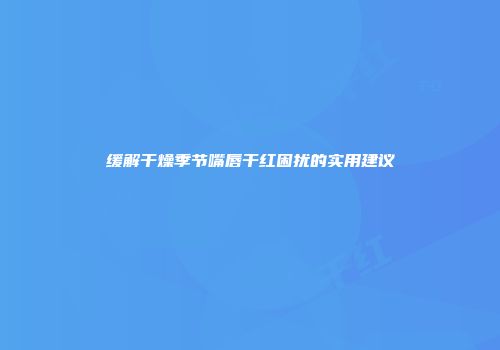 缓解干燥季节嘴唇干红困扰的实用建议