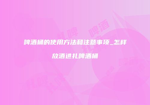 啤酒桶的使用方法和注意事项_怎样放酒进扎啤酒桶