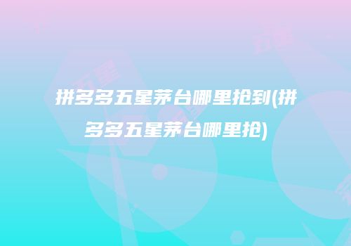 拼多多五星茅台哪里抢到(拼多多五星茅台哪里抢)