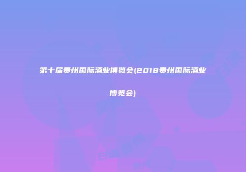 第十届贵州国际酒业博览会(2018贵州国际酒业博览会)