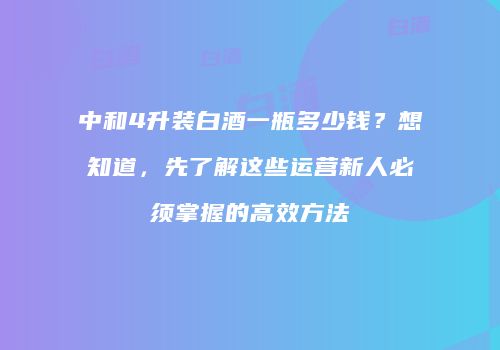 中和4升装白酒一瓶多少钱？想知道，先了解这些运营新人必须掌握的高效方法