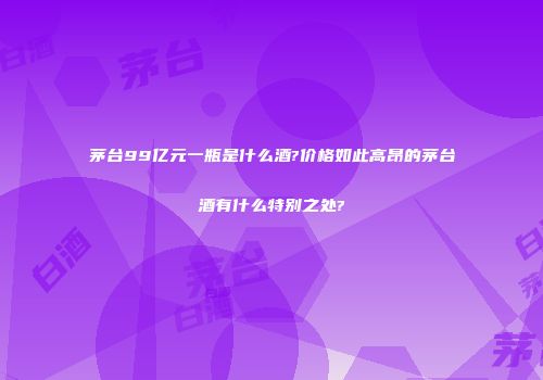 茅台99亿元一瓶是什么酒?价格如此高昂的茅台酒有什么特别之处?